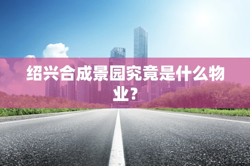 绍兴合成景园究竟是什么物业？
