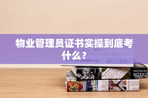 物业管理员证书实操到底考什么？