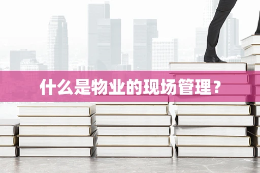 什么是物业的现场管理？